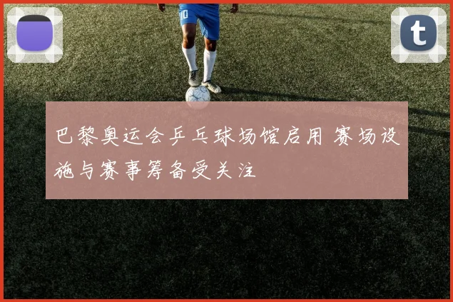 巴黎奥运会乒乓球场馆启用 赛场设施与赛事筹备受关注