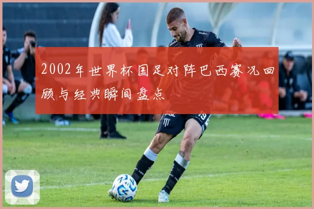 2002年世界杯国足对阵巴西赛况回顾与经典瞬间盘点