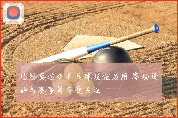 巴黎奥运会乒乓球场馆启用 赛场设施与赛事筹备受关注