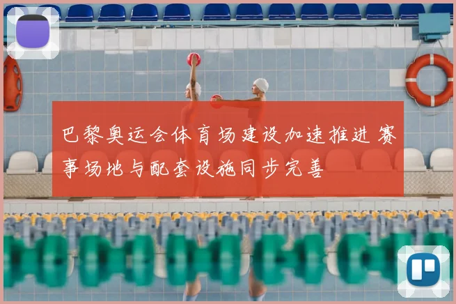 巴黎奥运会体育场建设加速推进 赛事场地与配套设施同步完善