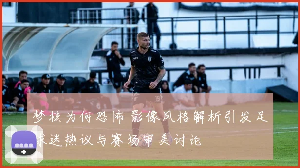 梦核为何恐怖 影像风格解析引发足球迷热议与赛场审美讨论