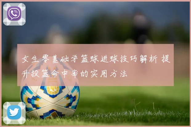 女生零基础学篮球进球技巧解析 提升投篮命中率的实用方法