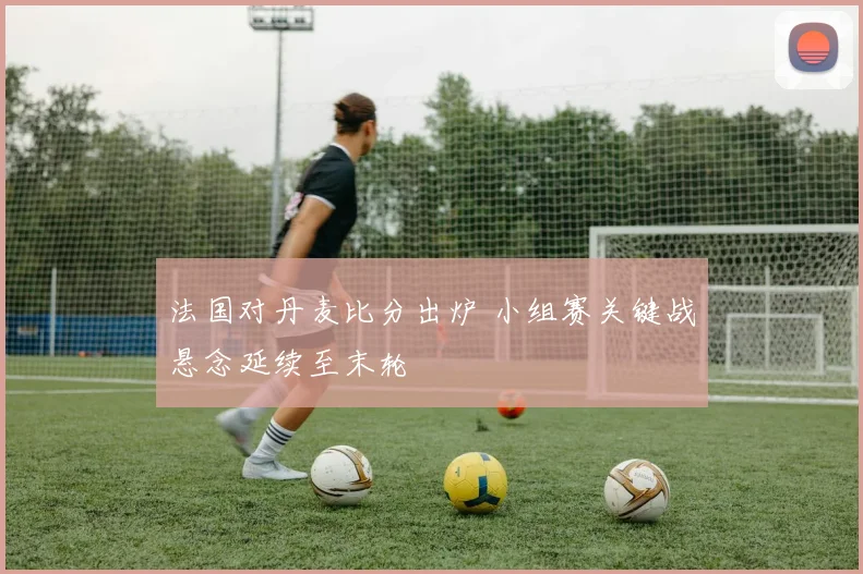 法国对丹麦比分出炉 小组赛关键战悬念延续至末轮