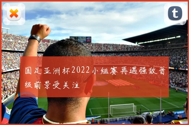 国足亚洲杯2022小组赛再遇强敌晋级前景受关注