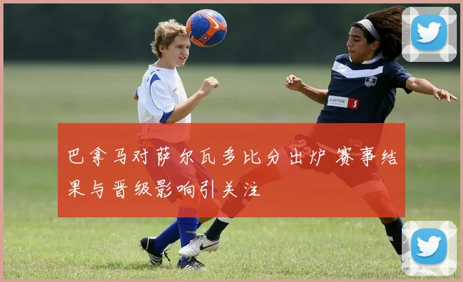 巴拿马对萨尔瓦多比分出炉 赛事结果与晋级影响引关注