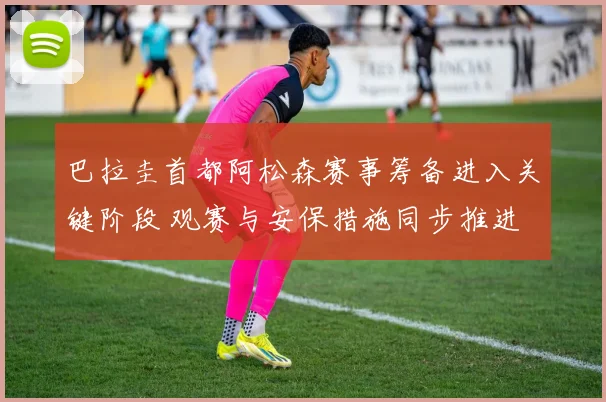 巴拉圭首都阿松森赛事筹备进入关键阶段 观赛与安保措施同步推进